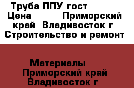 Труба ППУ гост 30732  › Цена ­ 366 - Приморский край, Владивосток г. Строительство и ремонт » Материалы   . Приморский край,Владивосток г.